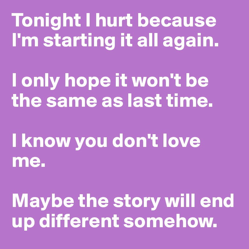 Tonight I hurt because I'm starting it all again. 

I only hope it won't be the same as last time. 

I know you don't love me. 

Maybe the story will end up different somehow. 