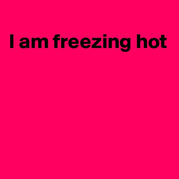 
I am freezing hot




