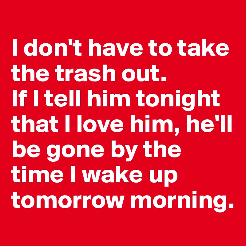 
I don't have to take the trash out.
If I tell him tonight that I love him, he'll be gone by the time I wake up tomorrow morning.