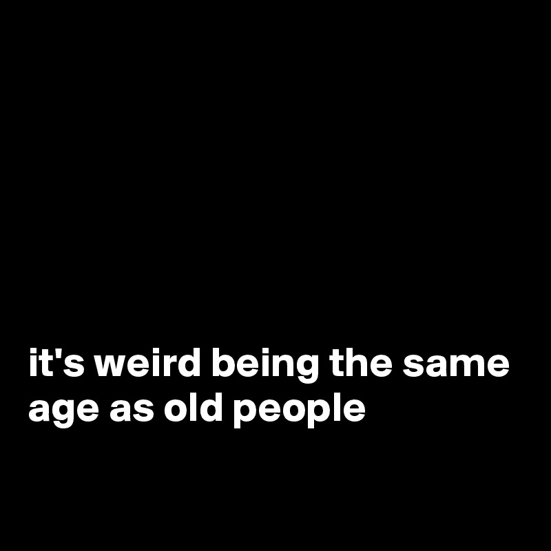






it's weird being the same age as old people 

