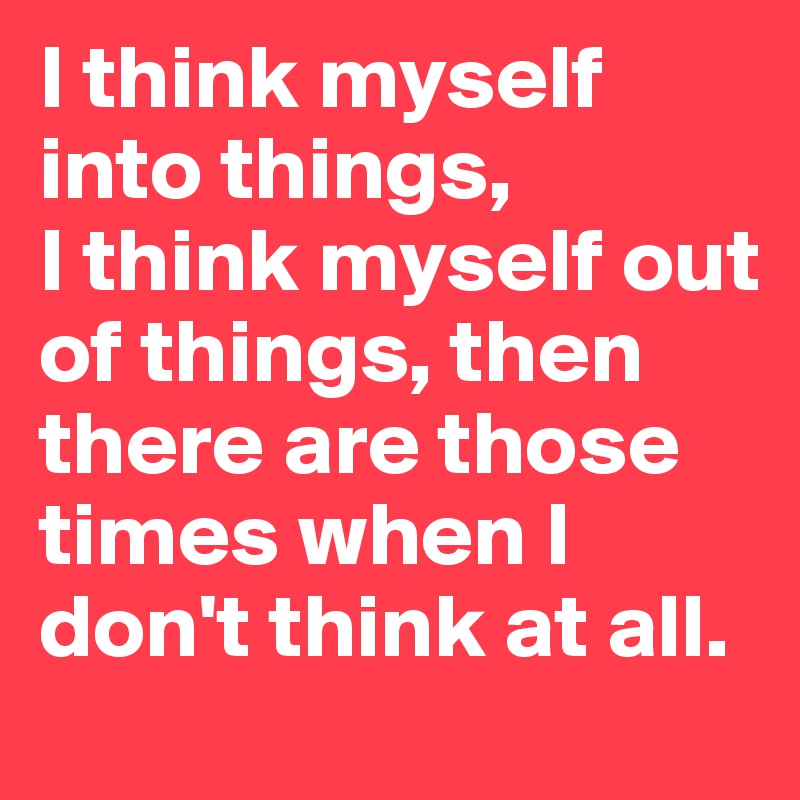I think myself into things,
I think myself out of things, then there are those times when I don't think at all.