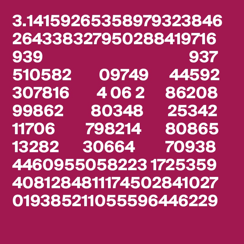 3.14159265358979323846
264338327950288419716
939                                           937
510582        09749      44592
307816        4 06 2      86208
99862        80348       25342
11706         798214       80865
13282       30664         70938
4460955058223 1725359 4081284811174502841027 019385211055596446229
