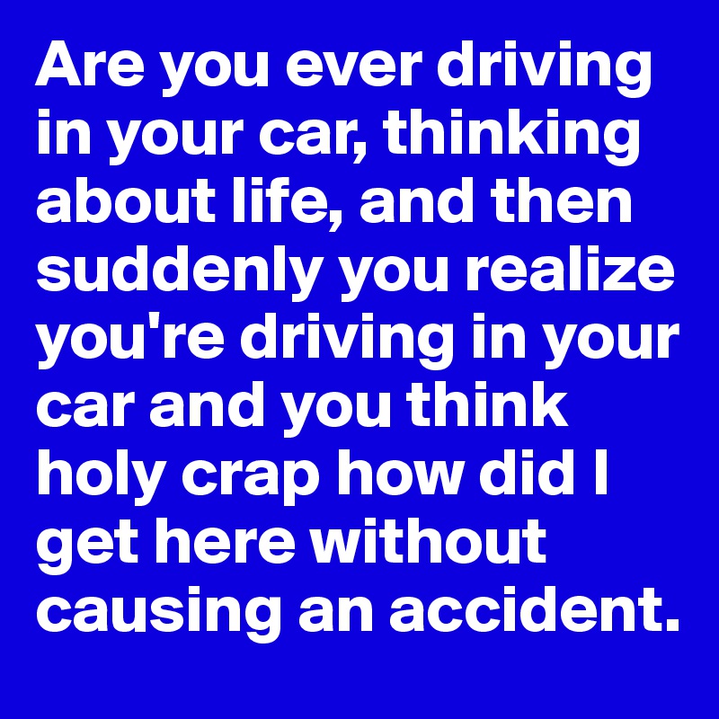 Are you ever driving in your car, thinking about life, and then suddenly you realize you're driving in your car and you think holy crap how did I get here without causing an accident.
