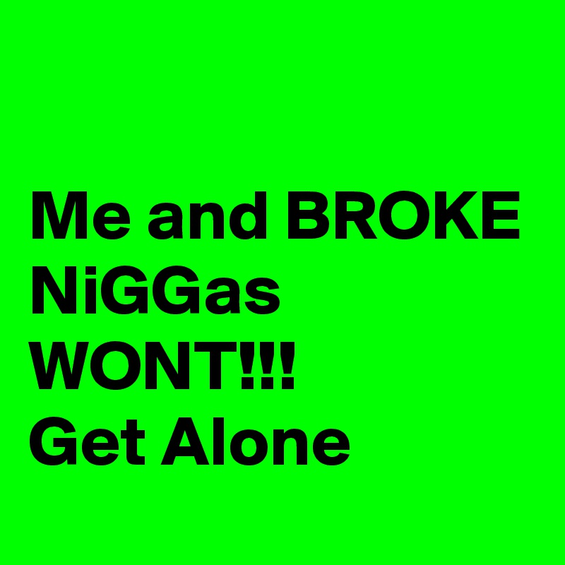 

Me and BROKE
NiGGas
WONT!!!
Get Alone