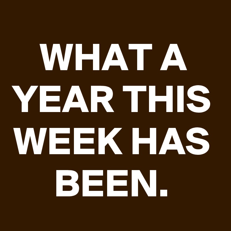WHAT A YEAR THIS WEEK HAS BEEN.