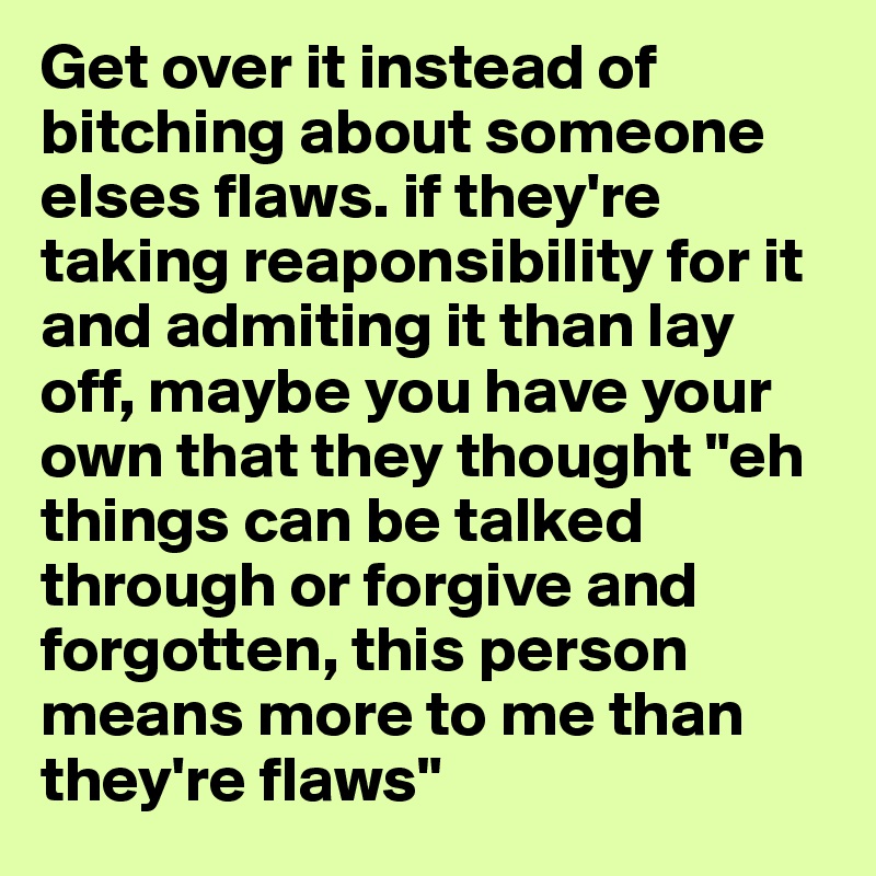 Get over it instead of bitching about someone elses flaws. if they're taking reaponsibility for it and admiting it than lay off, maybe you have your own that they thought "eh things can be talked through or forgive and forgotten, this person means more to me than they're flaws" 