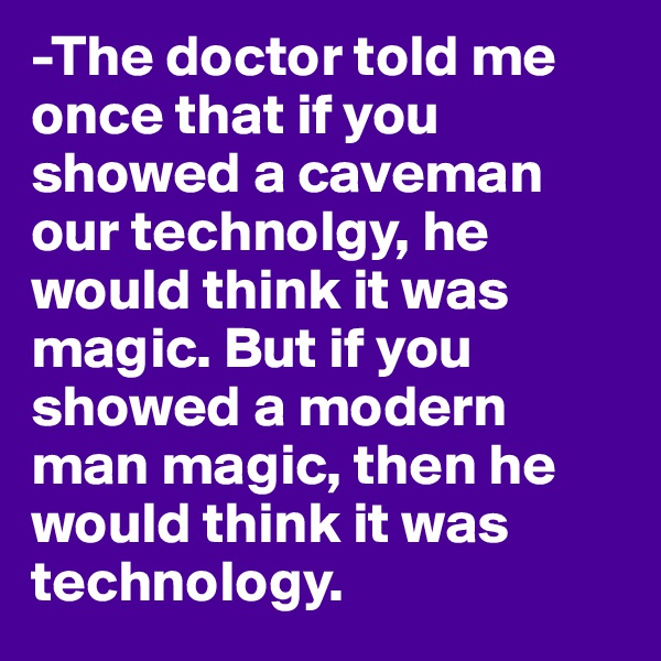 -The doctor told me once that if you showed a caveman our technolgy, he would think it was magic. But if you showed a modern man magic, then he would think it was technology.