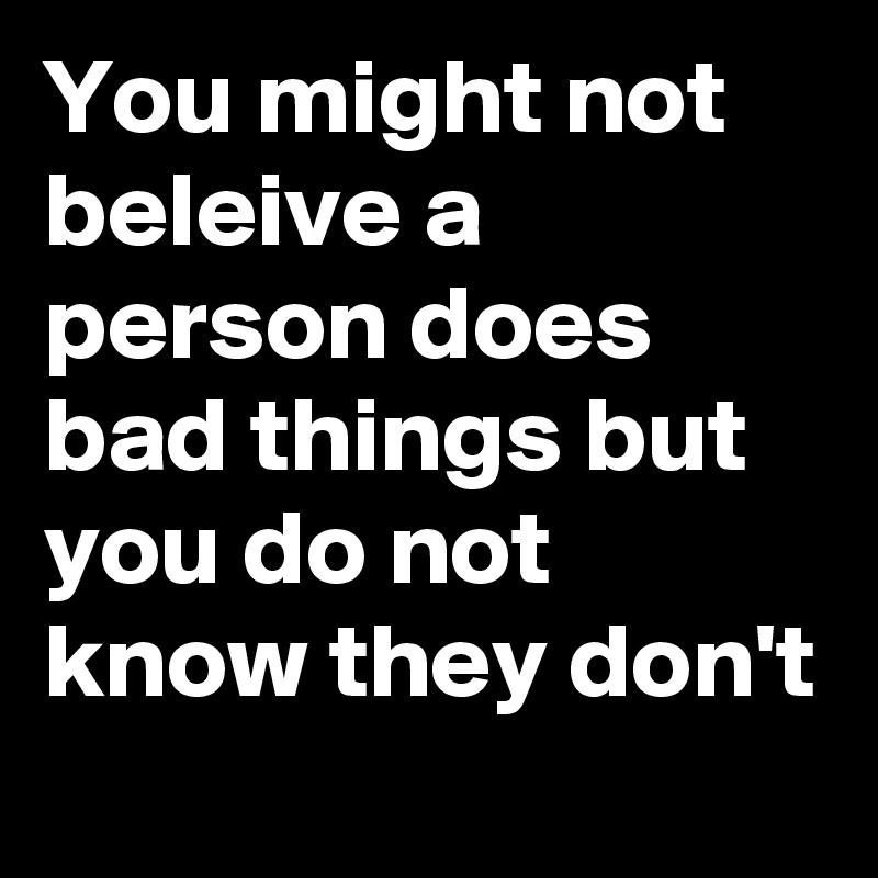 You might not beleive a person does bad things but you do not know they don't