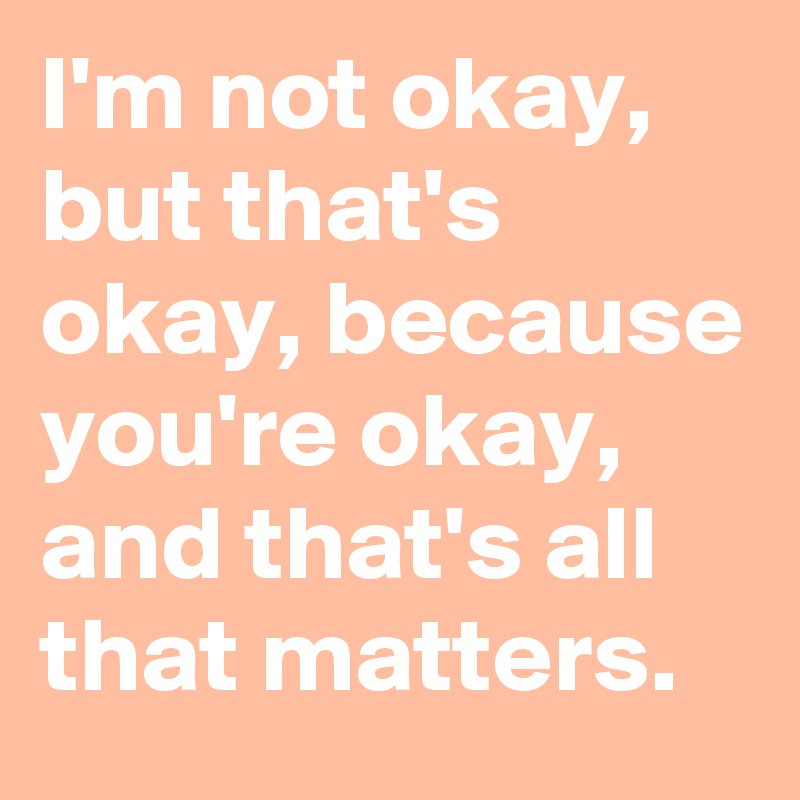 I'm not okay, but that's okay, because you're okay, and that's all that matters.