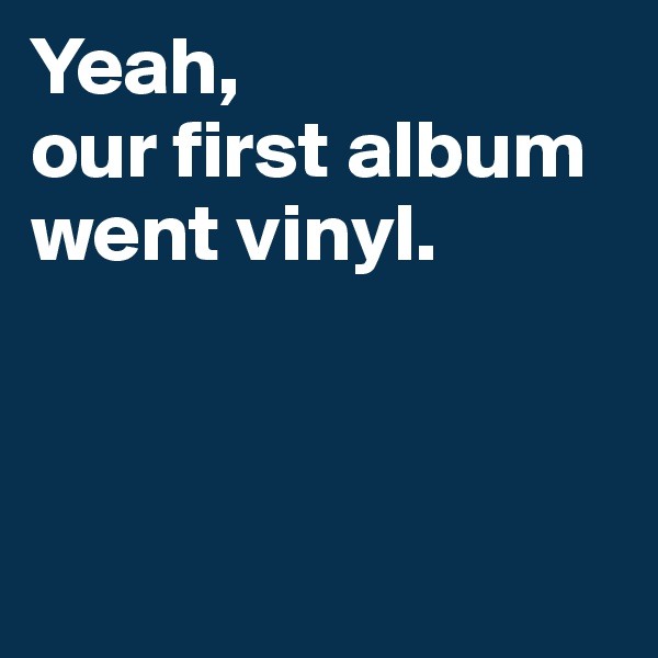 Yeah, 
our first album went vinyl.



