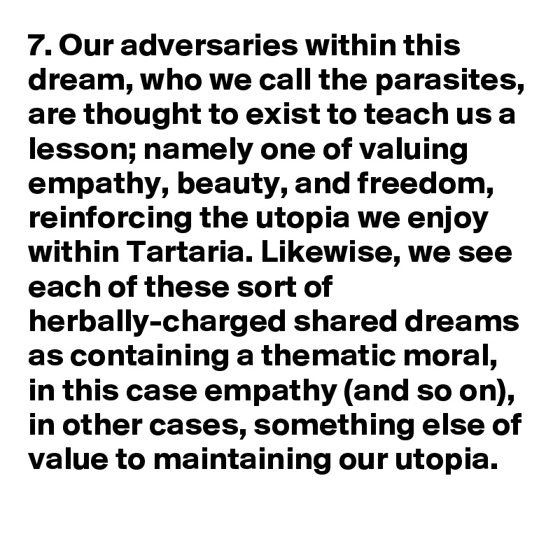 7. Our adversaries within this dream, who we call the parasites, are thought to exist to teach us a lesson; namely one of valuing empathy, beauty, and freedom, reinforcing the utopia we enjoy within Tartaria. Likewise, we see each of these sort of herbally-charged shared dreams as containing a thematic moral, in this case empathy (and so on), in other cases, something else of value to maintaining our utopia.
