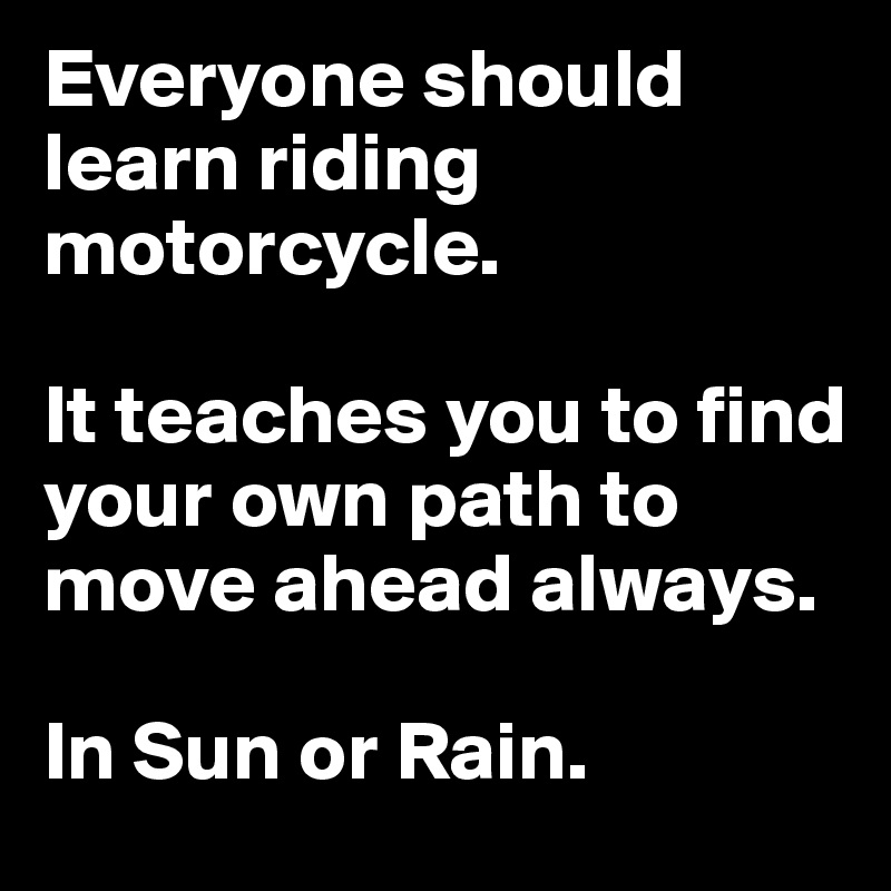 Everyone should learn riding motorcycle.

It teaches you to find your own path to move ahead always.

In Sun or Rain.