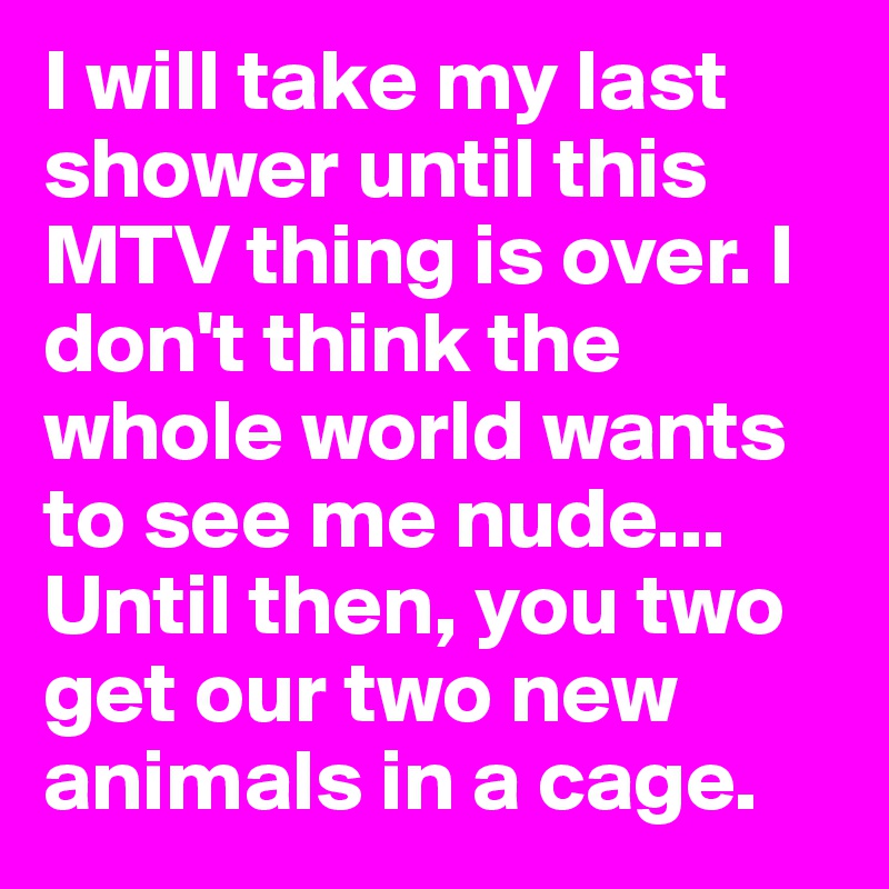 I will take my last shower until this MTV thing is over. I don't think the whole world wants to see me nude... Until then, you two get our two new animals in a cage.