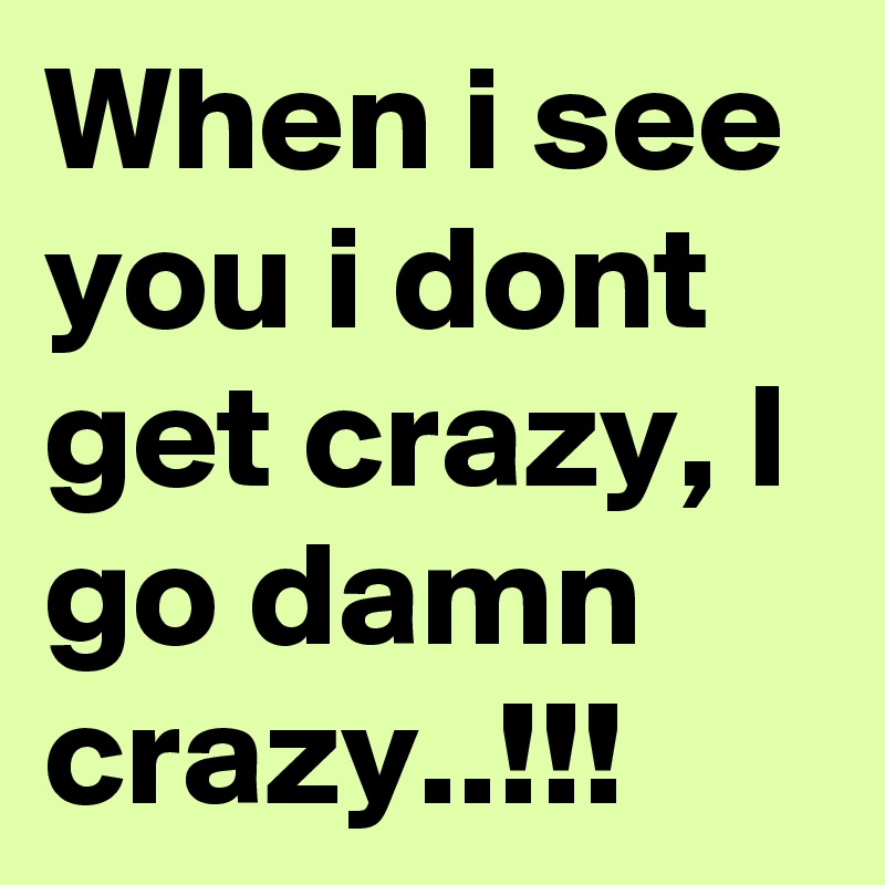 When i see you i dont get crazy, I go damn crazy..!!!
