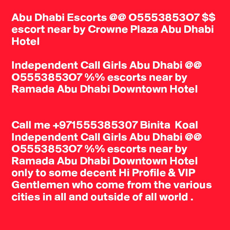 Abu Dhabi Escorts @@ O5553853O7 $$ escort near by Crowne Plaza Abu Dhabi Hotel

Independent Call Girls Abu Dhabi @@ O5553853O7 %% escorts near by Ramada Abu Dhabi Downtown Hotel


Call me +971555385307 Binita  Koal Independent Call Girls Abu Dhabi @@ O5553853O7 %% escorts near by Ramada Abu Dhabi Downtown Hotel only to some decent Hi Profile & VIP Gentlemen who come from the various cities in all and outside of all world . 