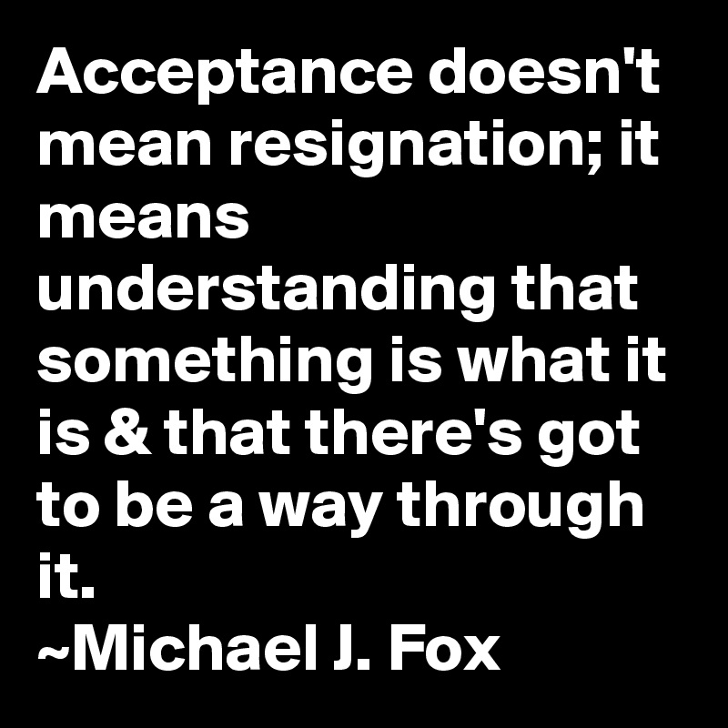 Acceptance doesn't mean resignation; it means understanding that something is what it is & that there's got to be a way through it.
~Michael J. Fox