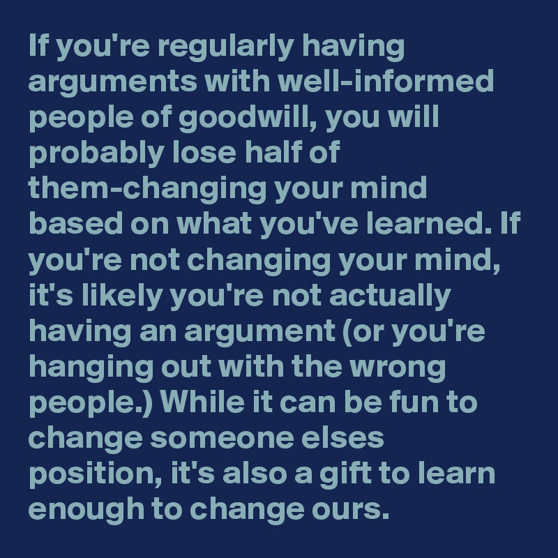 If you're regularly having arguments with well-informed people of goodwill, you will probably lose half of them-changing your mind based on what you've learned. If you're not changing your mind, it's likely you're not actually having an argument (or you're hanging out with the wrong people.) While it can be fun to change someone elses position, it's also a gift to learn enough to change ours.