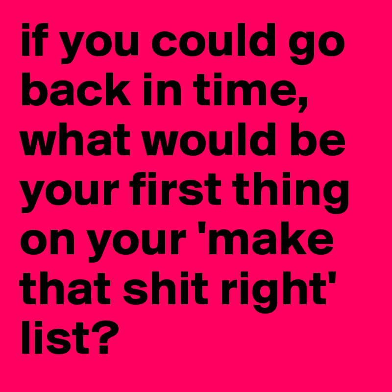 if you could go back in time, what would be your first thing on your 'make that shit right' list?