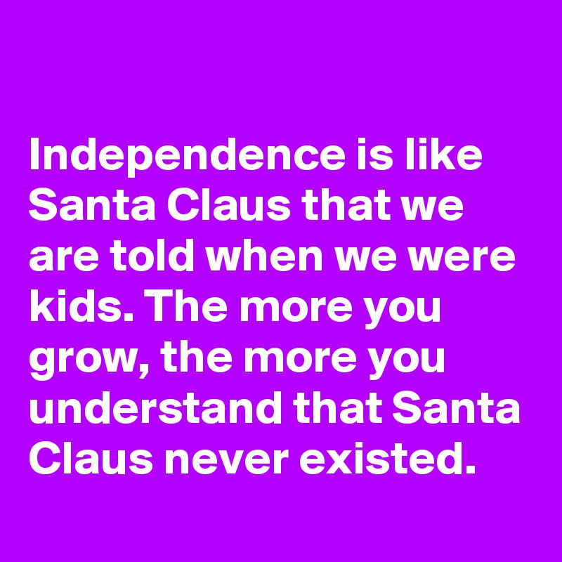 

Independence is like Santa Claus that we are told when we were kids. The more you grow, the more you understand that Santa Claus never existed.