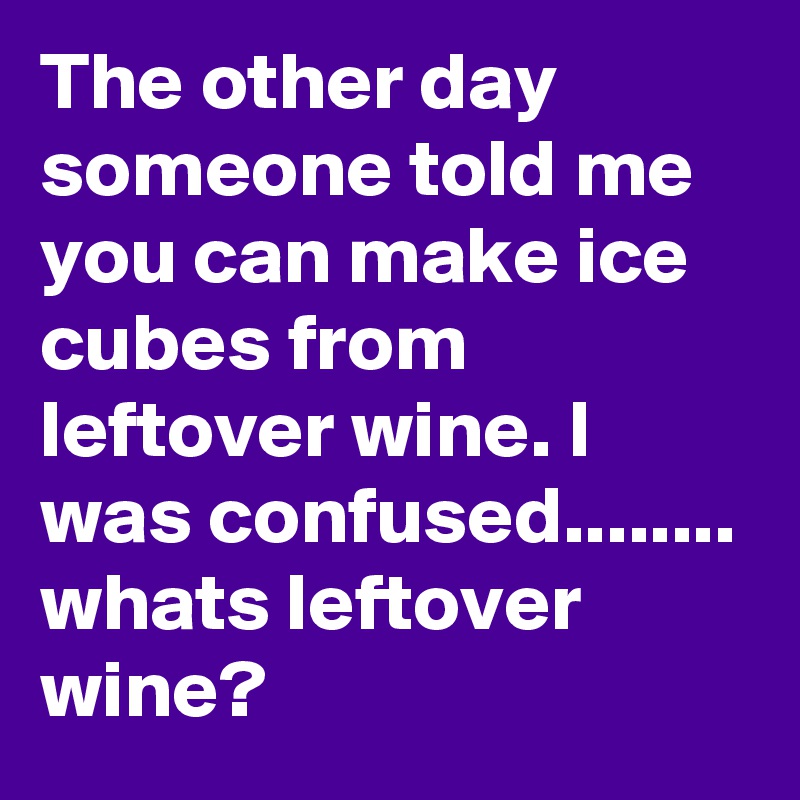 The other day someone told me you can make ice cubes from leftover wine. I was confused........ whats leftover wine?