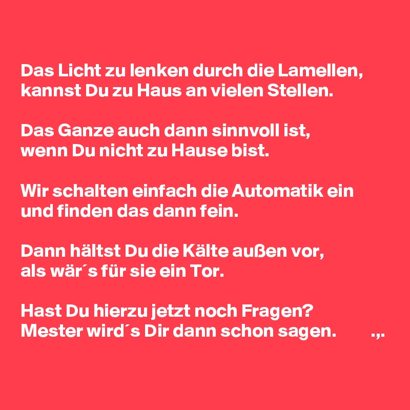 

Das Licht zu lenken durch die Lamellen, kannst Du zu Haus an vielen Stellen.

Das Ganze auch dann sinnvoll ist, 
wenn Du nicht zu Hause bist.

Wir schalten einfach die Automatik ein und finden das dann fein.

Dann hältst Du die Kälte außen vor,
als wär´s für sie ein Tor.

Hast Du hierzu jetzt noch Fragen?
Mester wird´s Dir dann schon sagen.         .,.

