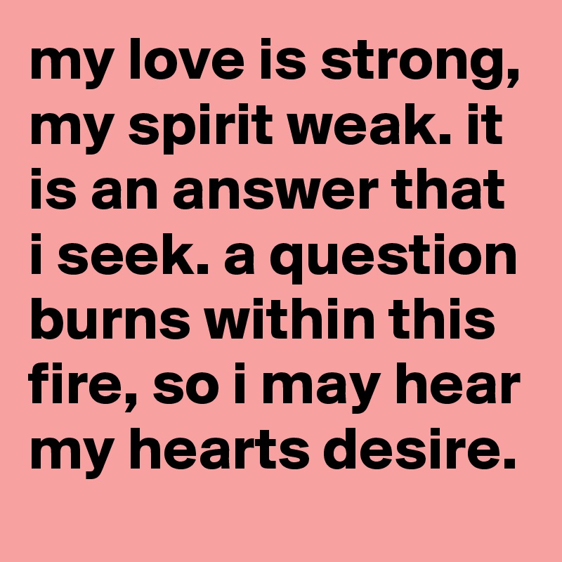 my love is strong, my spirit weak. it is an answer that i seek. a question burns within this fire, so i may hear my hearts desire.