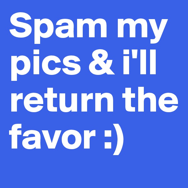 Spam my pics & i'll return the favor :)