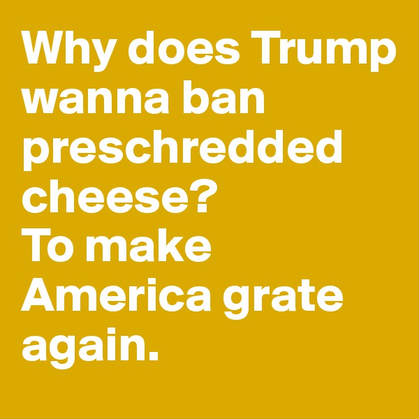 Why does Trump wanna ban preschredded cheese? 
To make America grate again.