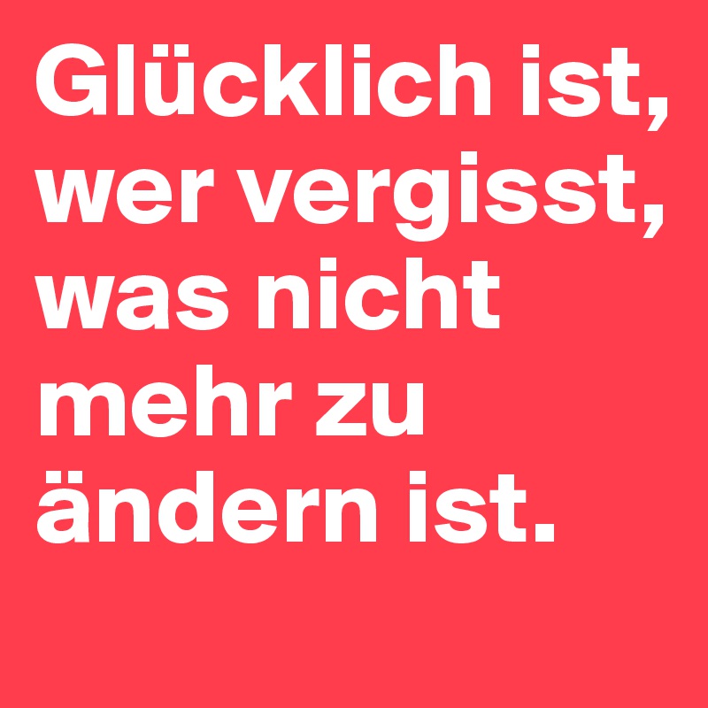 Glücklich ist, wer vergisst, was nicht mehr zu ändern ist.