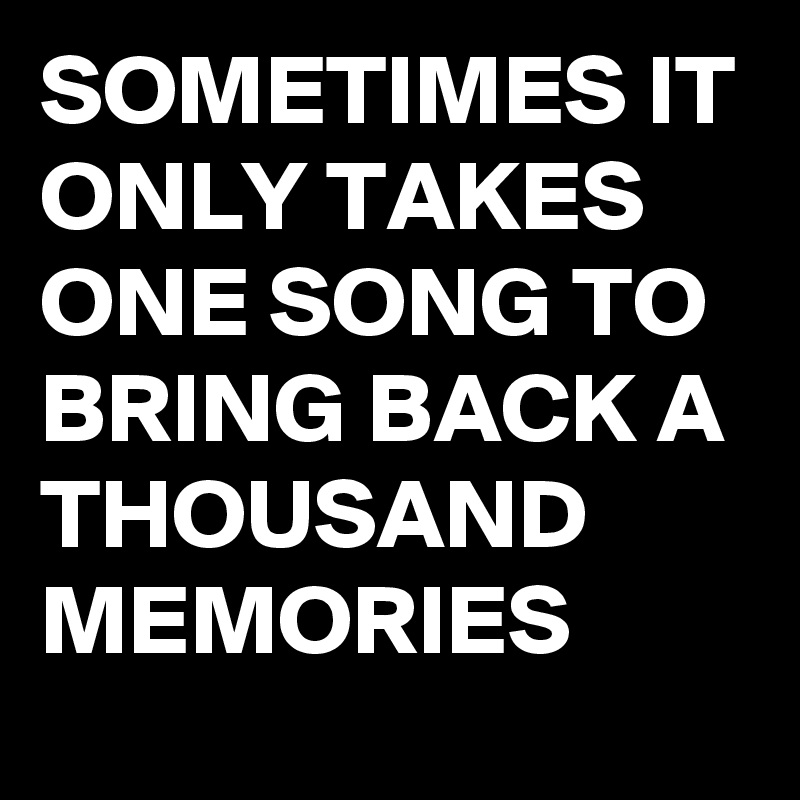 SOMETIMES IT ONLY TAKES ONE SONG TO BRING BACK A THOUSAND MEMORIES ...