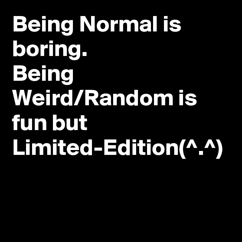 Being Normal is boring.
Being Weird/Random is fun but Limited-Edition(^.^)