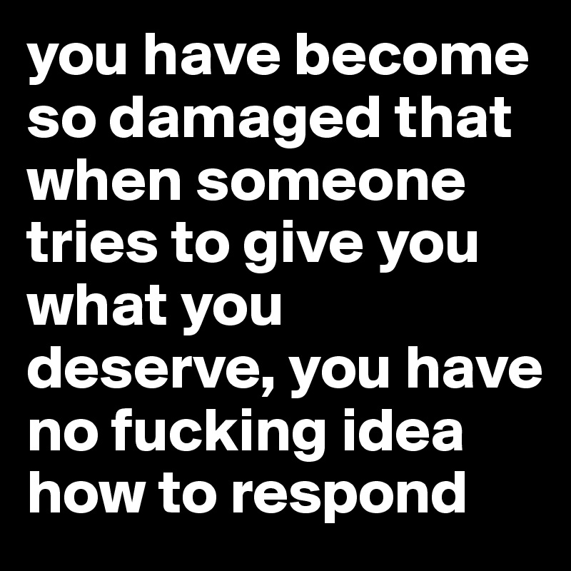 you have become so damaged that when someone tries to give you what you deserve, you have no fucking idea how to respond