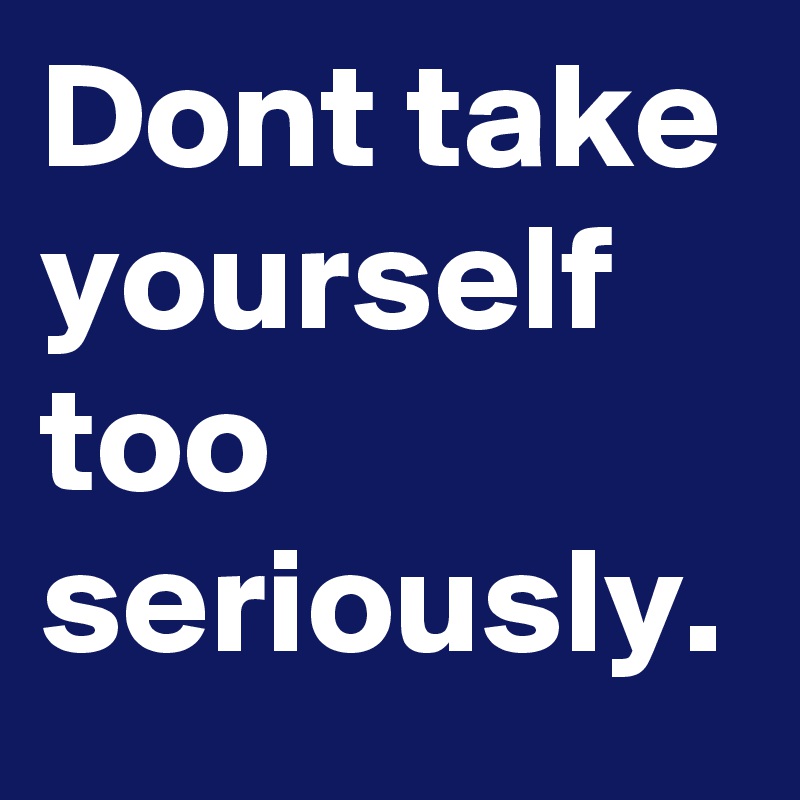 Dont take yourself too seriously.