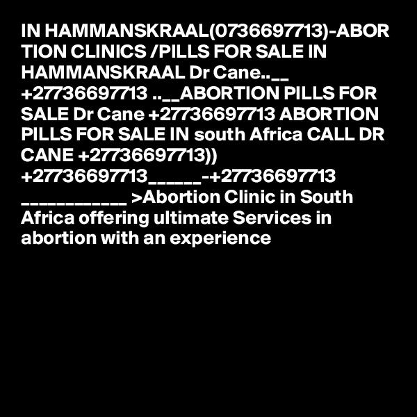 IN HAMMANSKRAAL(0736697713)-ABOR TION CLINICS /PILLS FOR SALE IN HAMMANSKRAAL Dr Cane..__ +27736697713 ..__ABORTION PILLS FOR SALE Dr Cane +27736697713 ABORTION PILLS FOR SALE IN south Africa CALL DR CANE +27736697713)) +27736697713______-+27736697713 ____________ >Abortion Clinic in South Africa offering ultimate Services in abortion with an experience  
