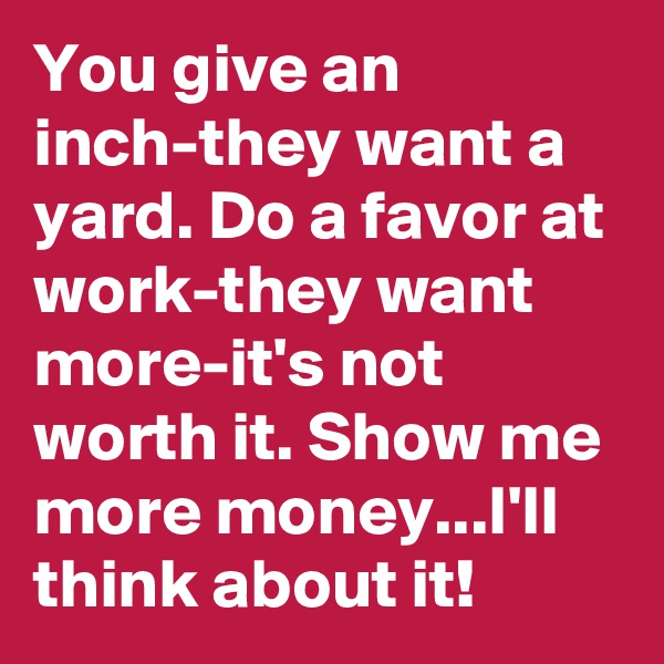 You give an inch-they want a yard. Do a favor at work-they want more-it's not worth it. Show me more money...I'll think about it!