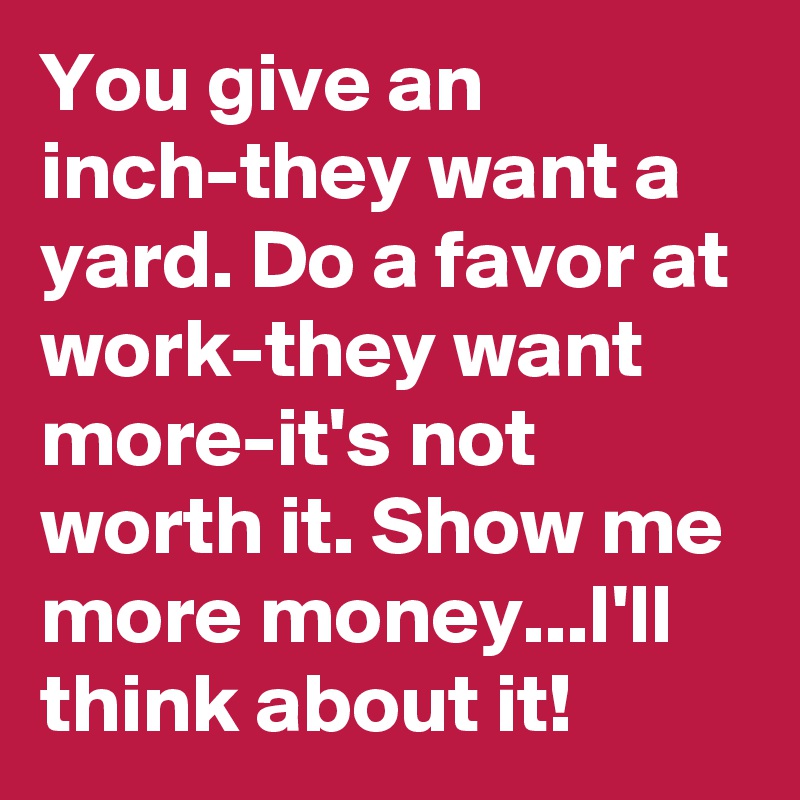You give an inch-they want a yard. Do a favor at work-they want more-it's not worth it. Show me more money...I'll think about it!