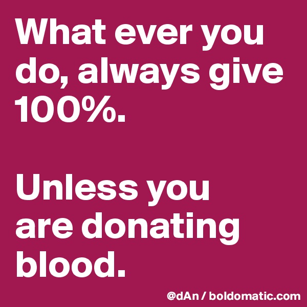 What ever you do, always give 100%. 

Unless you 
are donating blood. 