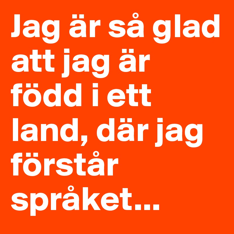 Jag är så glad att jag är född i ett land, där jag förstår språket...