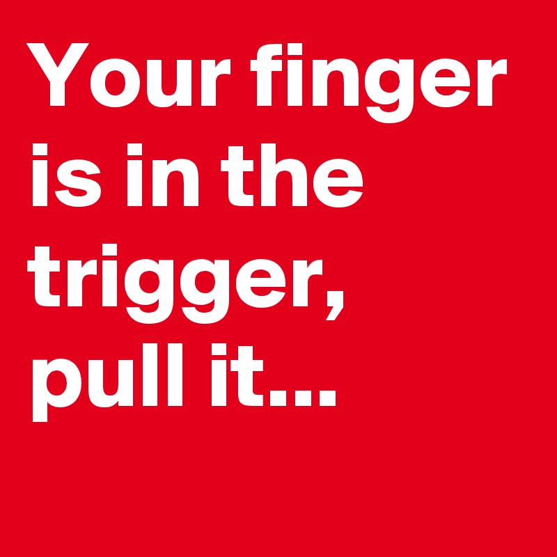 Your finger is in the trigger, pull it...