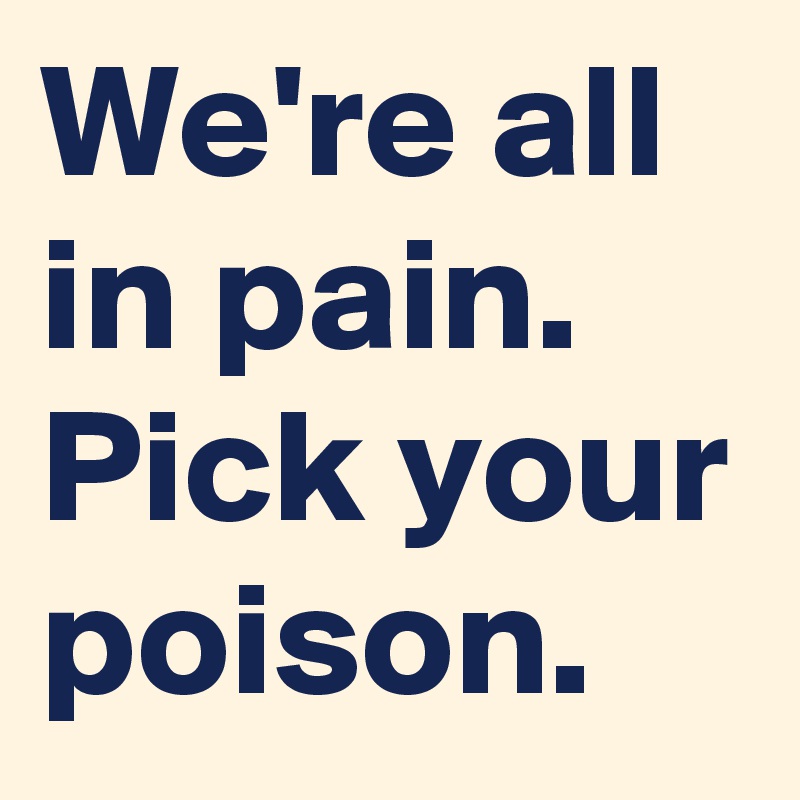 We're all in pain. Pick your poison.