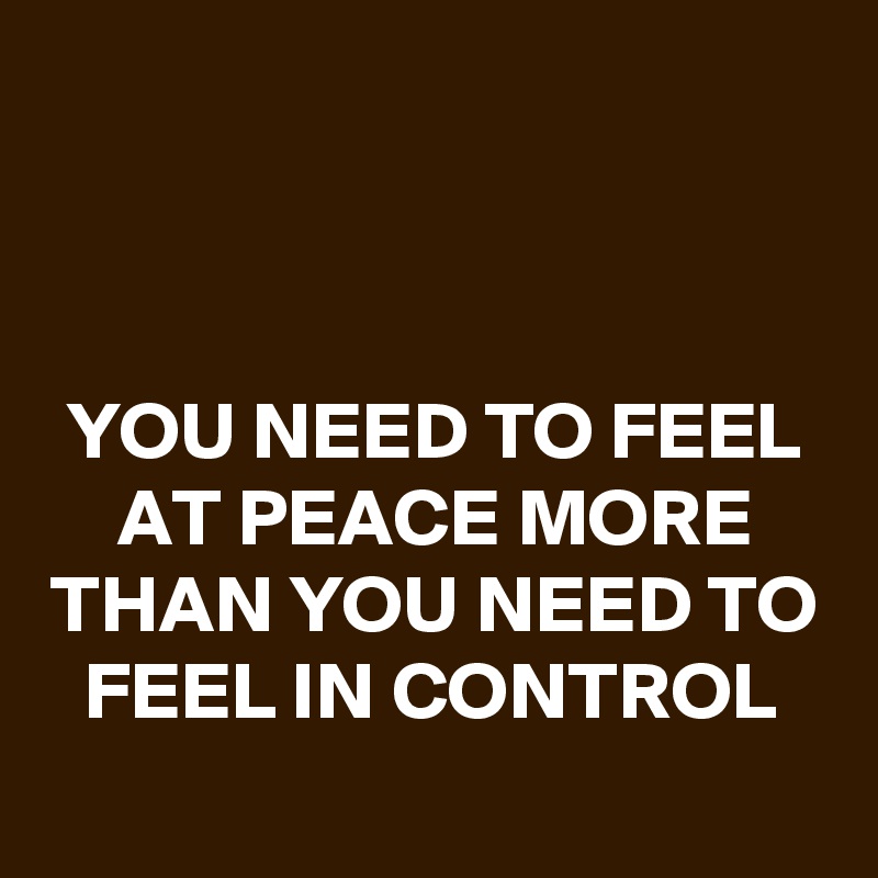 



YOU NEED TO FEEL AT PEACE MORE THAN YOU NEED TO FEEL IN CONTROL