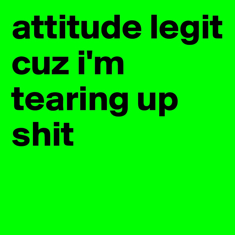 attitude legit 
cuz i'm tearing up shit
