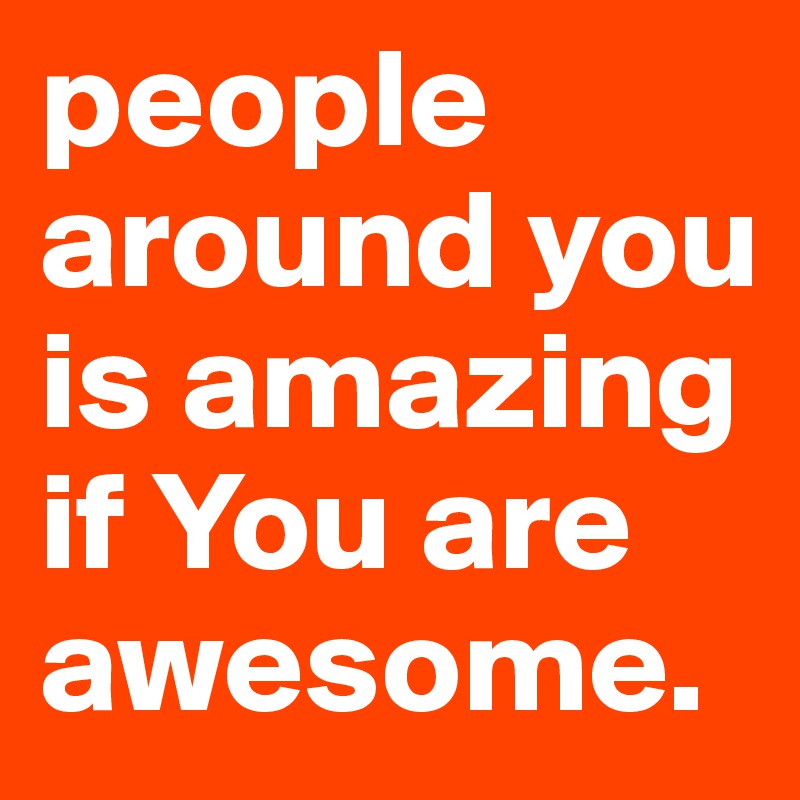 people around you is amazing if You are awesome. 