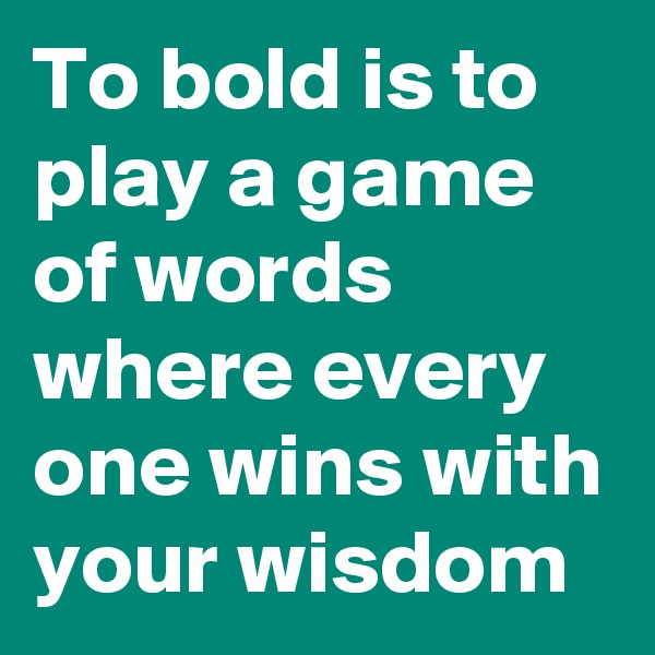To bold is to play a game of words where every one wins with your wisdom