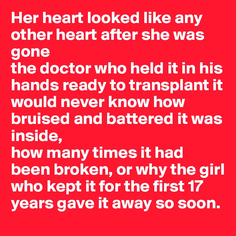 Her heart looked like any other heart after she was gone
the doctor who held it in his hands ready to transplant it would never know how bruised and battered it was inside, 
how many times it had been broken, or why the girl who kept it for the first 17 years gave it away so soon.