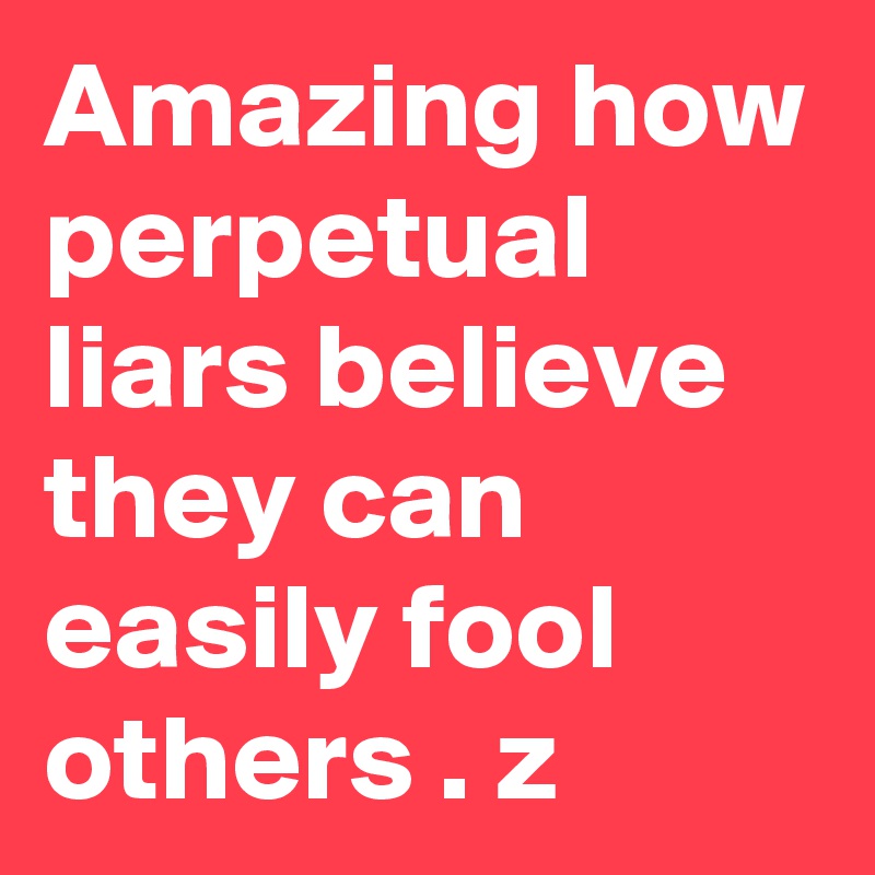 Amazing how perpetual liars believe they can easily fool others . z