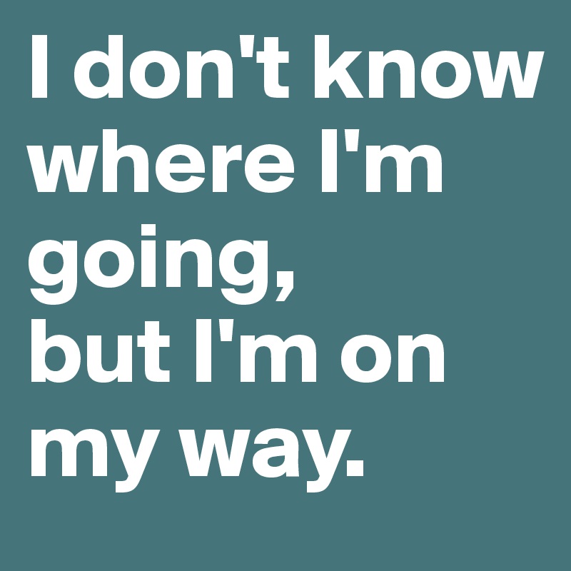 I don't know where I'm going,
but I'm on my way.