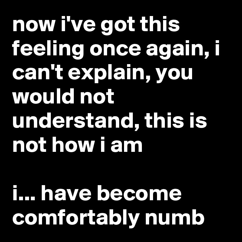 now i've got this feeling once again, i can't explain, you would not understand, this is not how i am

i... have become comfortably numb