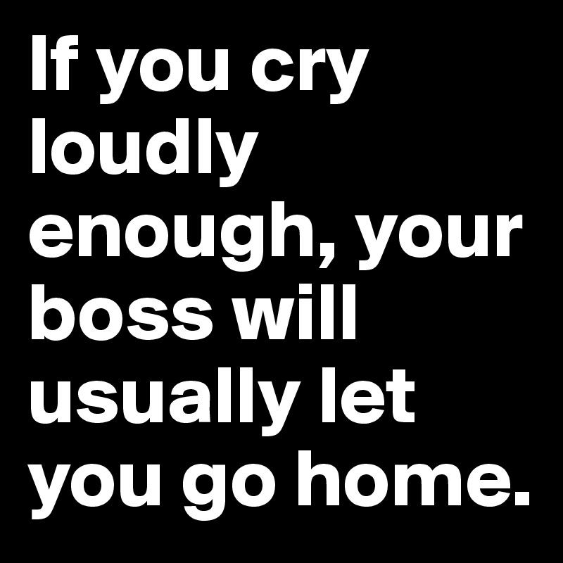 If you cry loudly enough, your boss will usually let you go home.