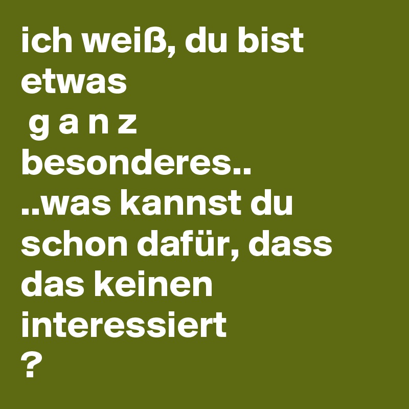 ich weiß, du bist etwas
 g a n z 
besonderes..
..was kannst du schon dafür, dass das keinen interessiert
? 